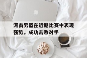 开云-河南男篮在近期比赛中表现强势，成功击败对手()