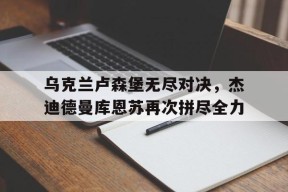 开云体育入口-乌克兰卢森堡无尽对决，杰迪德曼库恩苏再次拼尽全力()