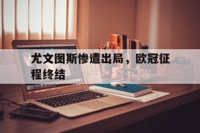 开云体育下载-尤文图斯惨遭出局，欧冠征程终结()